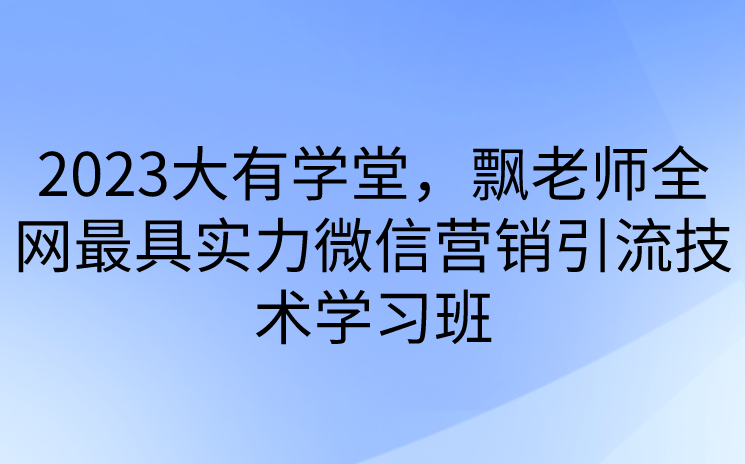 2023大有学堂，飘老师全网最具实力微信营销引流技术学习班