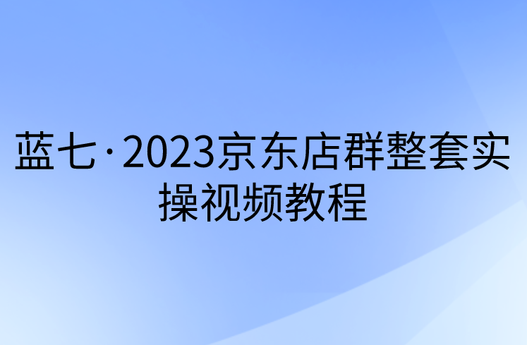 蓝七·2023京东店群整套实操视频教程