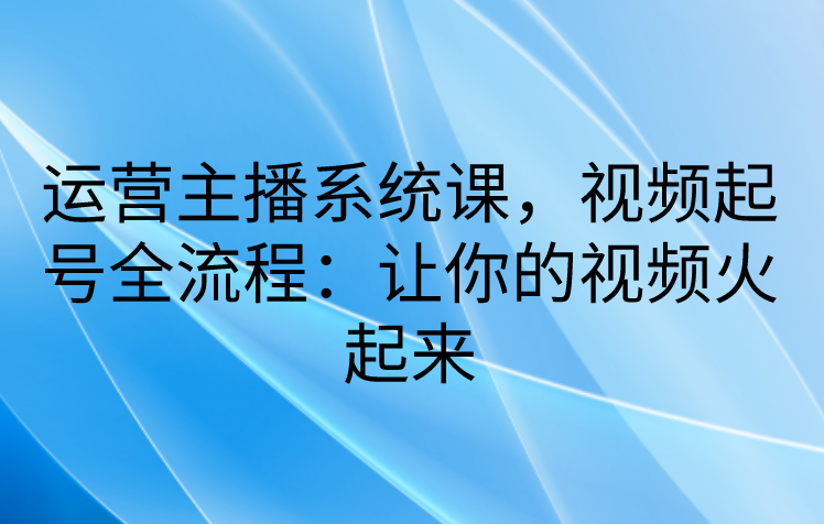 运营主播系统课，视频起号全流程：让你的视频火起来