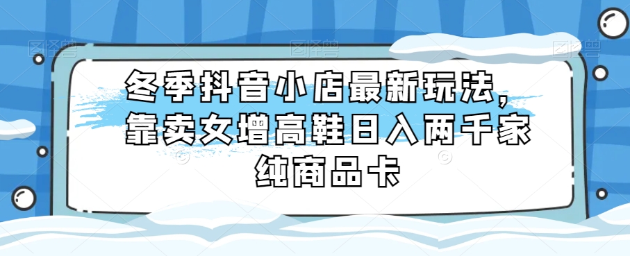 冬季抖音小店最新玩法，靠卖女增高鞋日入两千家纯商品卡【揭秘】