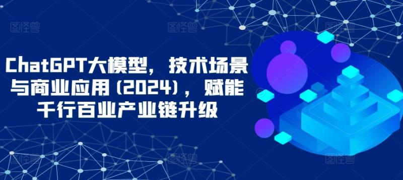 ChatGPT大模型，技术场景与商业应用(2024)，赋能千行百业产业链升级