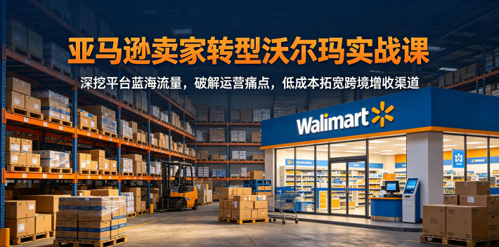 跨境电商卖家转型沃尔玛实战课，深挖平台蓝海流量，破解运营痛点，低成本拓宽跨境增收渠道